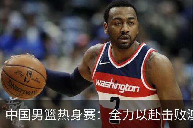 中国男篮热身赛：全力以赴击败澳大利亚，郭士强打造双塔阵容，央视直播