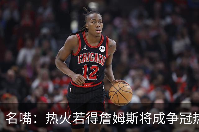 名嘴：热火若得詹姆斯将成争冠热门 今年季后赛首轮他仍无所不能