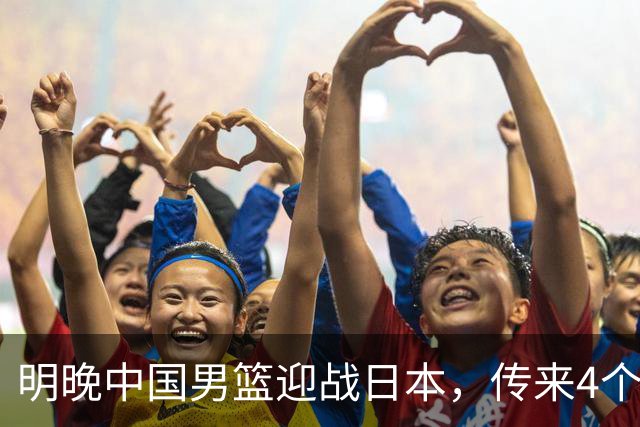 明晚中国男篮迎战日本，传来4个利好消息，王俊杰杨瀚森双核引领